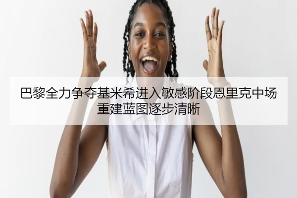 巴黎全力争夺基米希进入敏感阶段恩里克中场重建蓝图逐步清晰